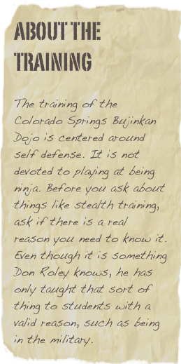 about the training

The training of the Colorado Springs Bujinkan Dojo is centered around self defense. It is not devoted to playing at being ninja. Before you ask about things like stealth training, ask if there is a real reason you need to know it. Even though it is something Don Roley knows, he has only taught that sort of thing to students with a valid reason, such as being in the military.
 